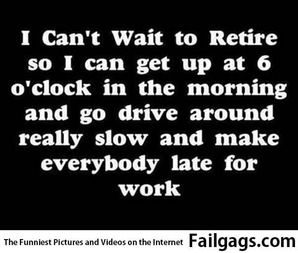 I Cant Wait to Retire So I Can Get Up at 6 Oclock in the Moring and Go Drive Around Really Slow and Make Everybody Late for Work Meme