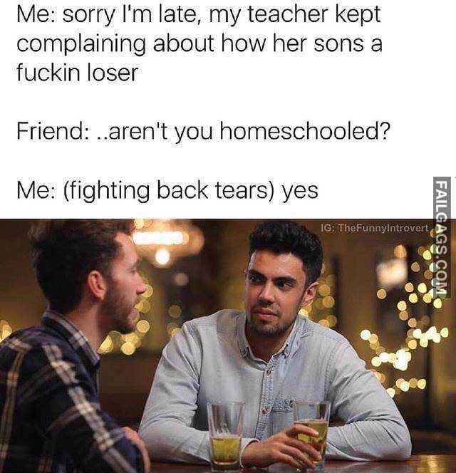 Me Sorry Im Late My Teacher Kept Complaining About How Her Sons A Fuckin Loser D.Arent You Homeschooled? Me (Fighting Back Tears) Yes Meme