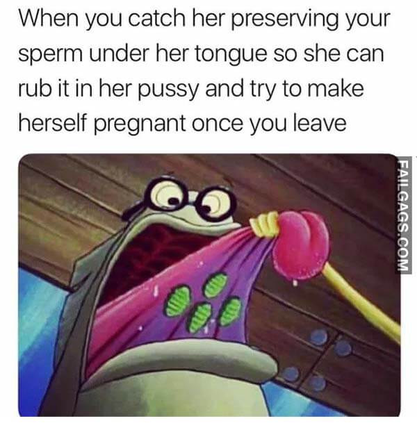 When You Catch Her Preserving Your Sperm Under Her Tongue So She Can Rub It In Her Pussy And Try To Make Herself Pregnant Once You Leave Meme