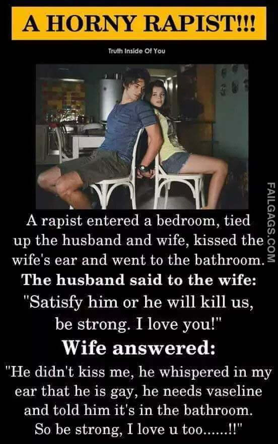 A Horny Rapist A Rapist Entered A Bedroom Tied Up The Husband And Wife Kissed The Wife's Ear And Went To The Bathroom The Husband Said To The Wife Satisfy Him Or He Will Kill Us Be Strong I Love You Wife Answered He Didn't Kiss Me He Whispered In My Ear That He Is Gay He Needs Vaseline And Told Him It's In The Bathroom So Be Strong I Love U To Meme