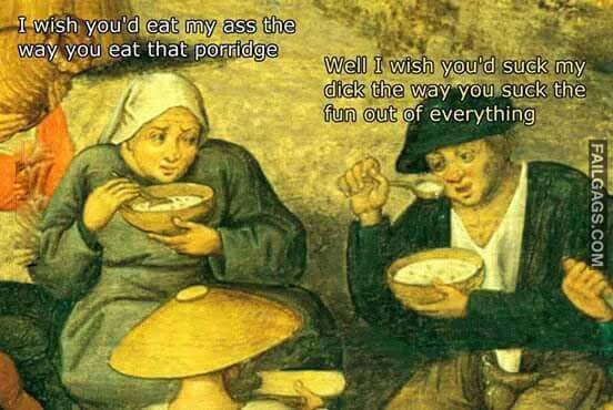 I Wish Youd Eat My Ass The Way You Eat The Porridge Well I Wish Youd Suck My Dick The Way You Syck The Fun Out Of Eveything Meme