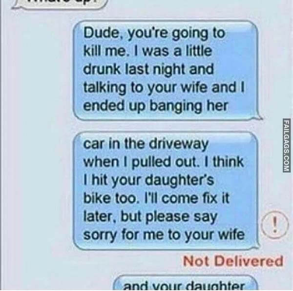 Dude. You're Going To Kill Me. I Was A Little Drunk Last Night And Talking To Your Wife And I Ended Up Banging Her Car In The Driveway When I Pulled Out. I Think I Hit Your Daughter's Bike Too. I'll Come Fix It Later. But Please Say Sorry For Me To Your Wife Not Delivered Meme