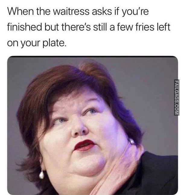 When The Waitress Asks If You're Finished But There's Still A Few Fries Left On Your Plate Meme