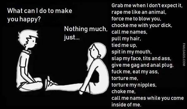 What Can I Do to Make You Happy? Nothing Much, Just... Grab Me When I Don't Expect It, Rape Me Like an Animal, Force Me to Blow You, Choke Me With Your Dick, Call Me Names, Pull My Hair, Tied Me Up, Spit in My Mouth, Slap My Face, Tits and Ass. Give Me Gag and Anal Plug, Fuck Me. Eat My Ass, Torture Me, Torture My Nipples, Choke Me. Call Me Names While You Come Inside of Me. Meme