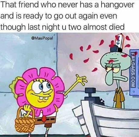 That Friend Who Never Has a Hangover and is Ready to Go Out Again Even Though Last Night U Two Almost Died Memes